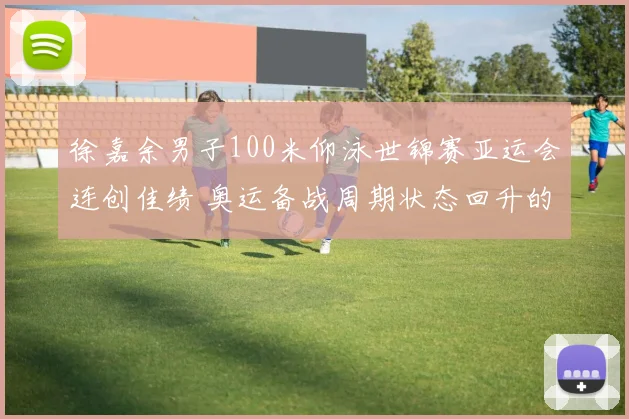 徐嘉余男子100米仰泳世锦赛亚运会连创佳绩 奥运备战周期状态回升的战术根基与心理蜕变探究及未来展望