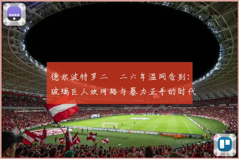 德尔波特罗二〇二六年温网告别:玻璃巨人坎坷路与暴力正手的时代印记
