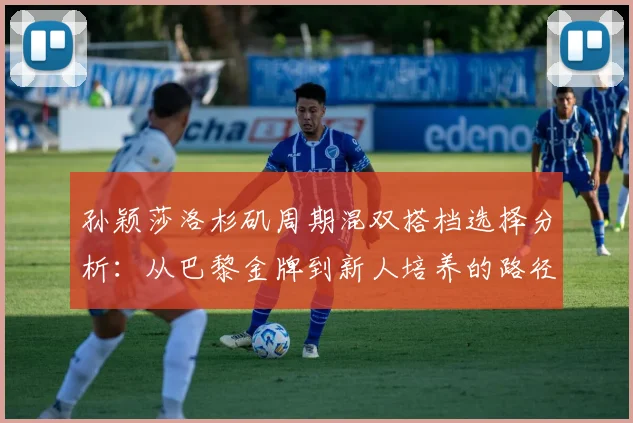 孙颖莎洛杉矶周期混双搭档选择分析:从巴黎金牌到新人培养的路径
