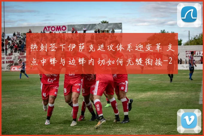 热刺签下伊萨克进攻体系迎变革 支点中锋与边锋内切如何无缝衔接