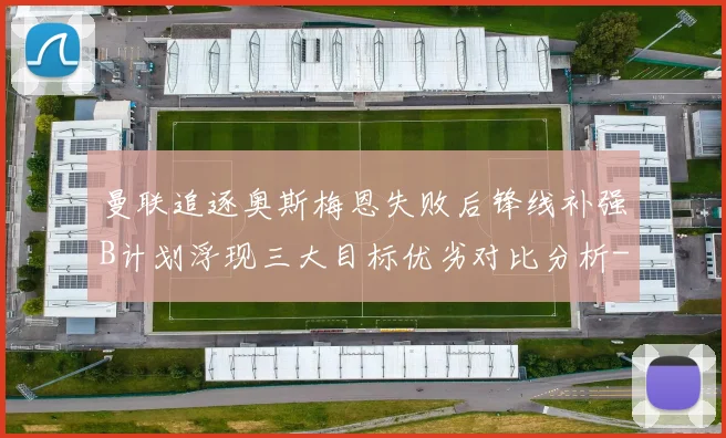 曼联追逐奥斯梅恩失败后锋线补强B计划浮现三大目标优劣对比分析