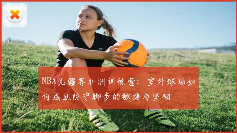NBA无疆界非洲训练营：室外球场如何成就防守脚步的敏捷与坚韧
