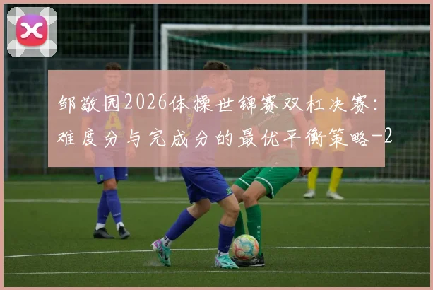 邹敬园2026体操世锦赛双杠决赛：难度分与完成分的最优平衡策略