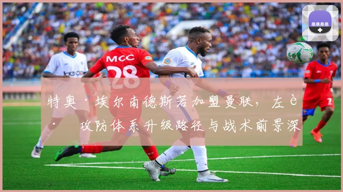特奥·埃尔南德斯若加盟曼联，左路攻防体系升级路径与战术前景深度分析