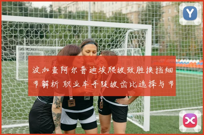 波加查阿尔普迪埃爬坡致胜换挡细节解析 职业车手陡坡齿比选择与节奏控制