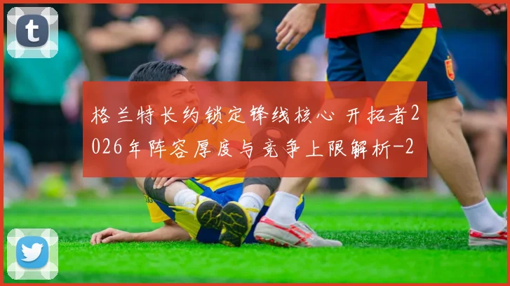 格兰特长约锁定锋线核心 开拓者2026年阵容厚度与竞争上限解析