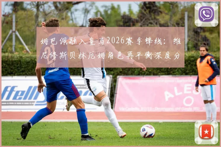 姆巴佩融入皇马2026赛季锋线：维尼修斯贝林厄姆角色再平衡深度分析