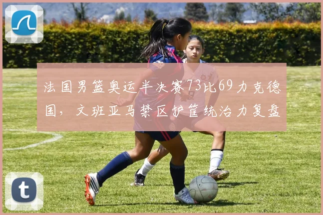 法国男篮奥运半决赛73比69力克德国，文班亚马禁区护筐统治力复盘