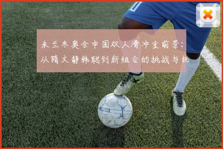 米兰冬奥会中国双人滑冲金前景:从隋文静韩聪到新组合的挑战与机会