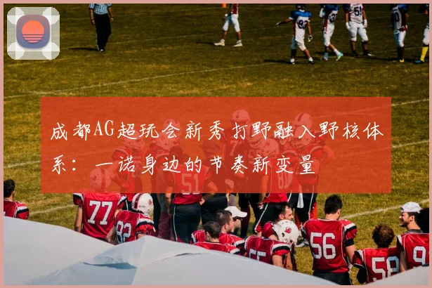 成都AG超玩会新秀打野融入野核体系：一诺身边的节奏新变量