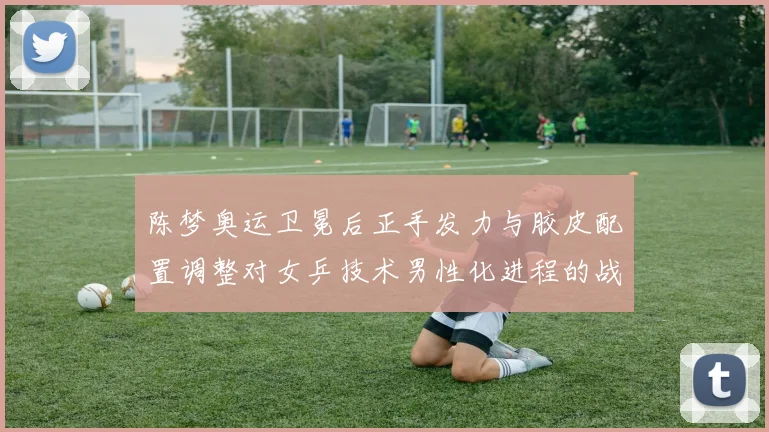 陈梦奥运卫冕后正手发力与胶皮配置调整对女乒技术男性化进程的战术审视