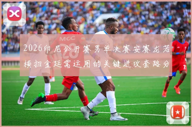2026印尼公开赛男单决赛安赛龙若横扫金廷需运用的关键进攻套路分析