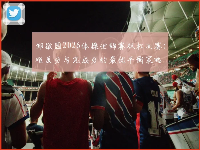 邹敬园2026体操世锦赛双杠决赛：难度分与完成分的最优平衡策略