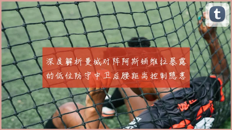 深度解析曼城对阵阿斯顿维拉暴露的低位防守中卫后腰距离控制隐患