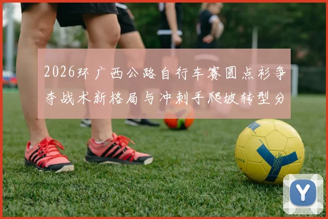 2026环广西公路自行车赛圆点衫争夺战术新格局与冲刺手爬坡转型分析