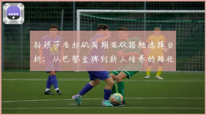 孙颖莎洛杉矶周期混双搭档选择分析：从巴黎金牌到新人培养的路径
