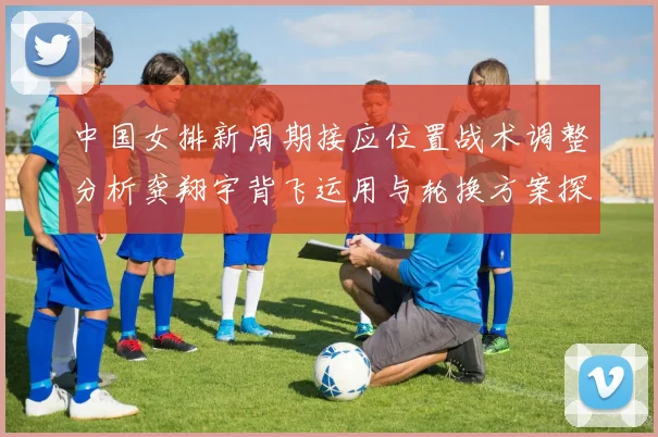 中国女排新周期接应位置战术调整分析龚翔宇背飞运用与轮换方案探讨