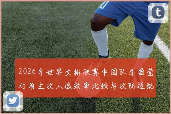 2026年世界女排联赛中国队李盈莹对角主攻人选效率比较与攻防适配分析