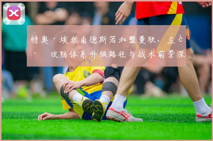 特奥·埃尔南德斯若加盟曼联，左路攻防体系升级路径与战术前景深度分析