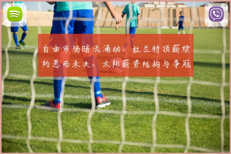 自由市场暗流涌动,杜兰特顶薪续约悬而未决,太阳薪资结构与争冠窗口的艰难平衡
