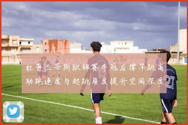 杜普兰蒂斯欧锦赛夺冠后撑竿跳高助跑速度与起跳角度提升空间深度解析