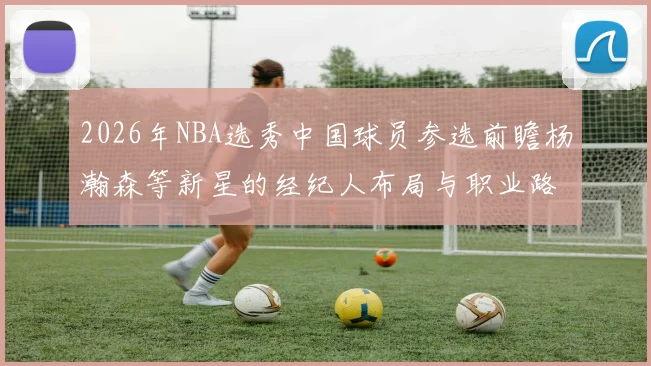 2026年NBA选秀中国球员参选前瞻杨瀚森等新星的经纪人布局与职业路线分析