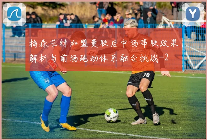 梅森芒特加盟曼联后中场串联效果解析与前场跑动体系融合挑战