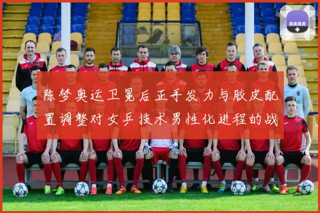 陈梦奥运卫冕后正手发力与胶皮配置调整对女乒技术男性化进程的战术审视