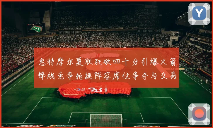 惠特摩尔夏联狂砍四十分引爆火箭锋线竞争轮换阵容席位争夺与交易前景深度评估