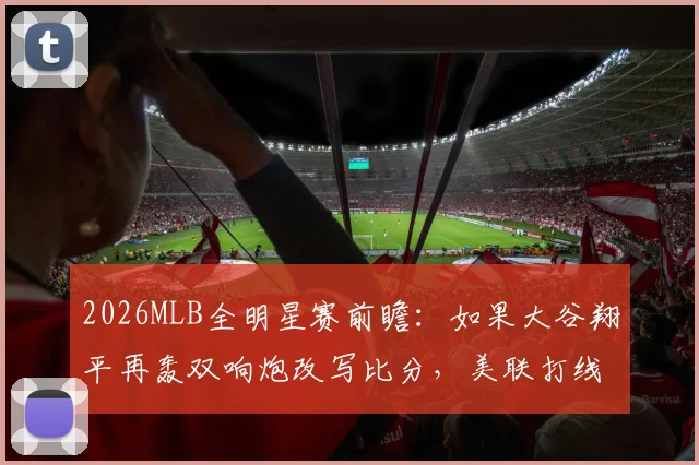 2026MLB全明星赛前瞻:如果大谷翔平再轰双响炮改写比分,美联打线集体爆发恐让MVP票选重现历史性分歧