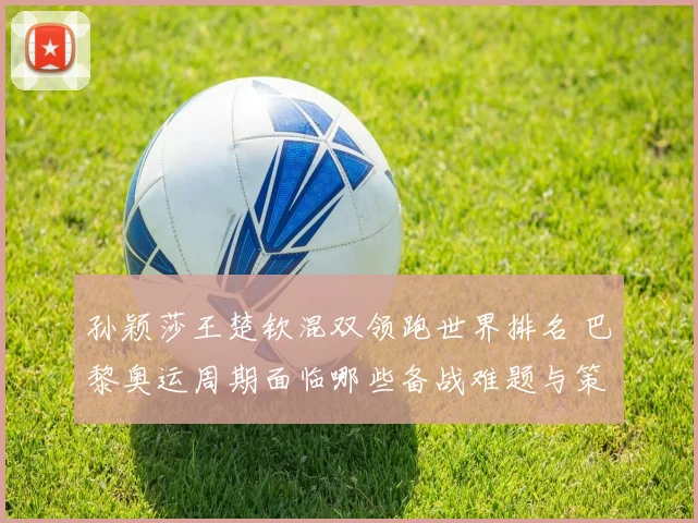 孙颖莎王楚钦混双领跑世界排名 巴黎奥运周期面临哪些备战难题与策略调整
