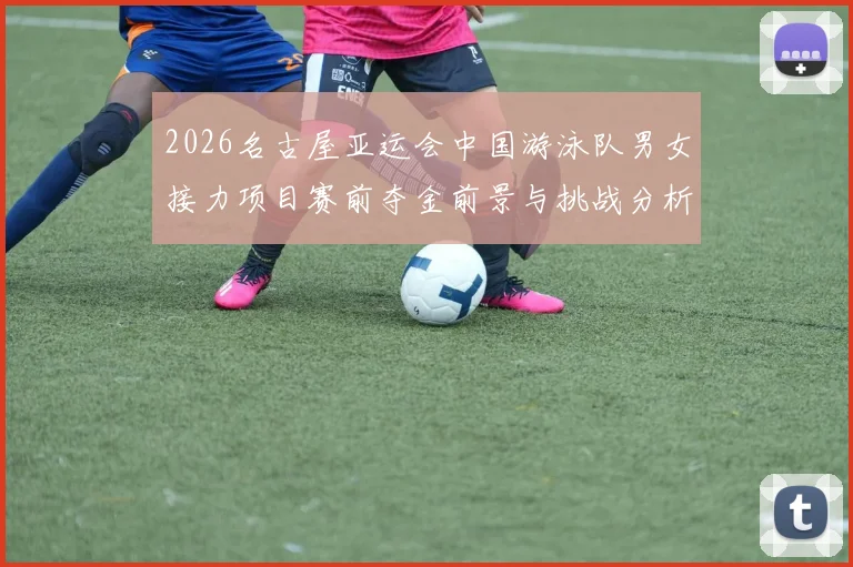 2026名古屋亚运会中国游泳队男女接力项目赛前夺金前景与挑战分析