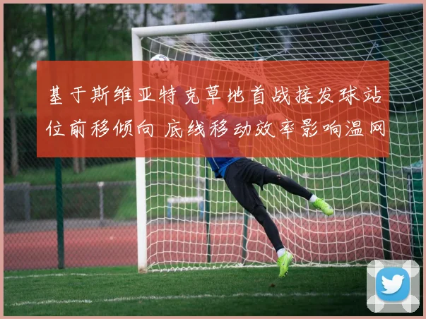 基于斯维亚特克草地首战接发球站位前移倾向 底线移动效率影响温网前景分析