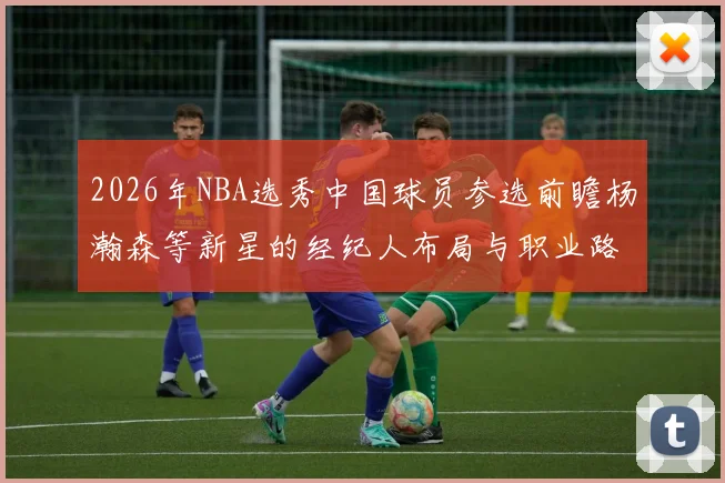2026年NBA选秀中国球员参选前瞻杨瀚森等新星的经纪人布局与职业路线分析