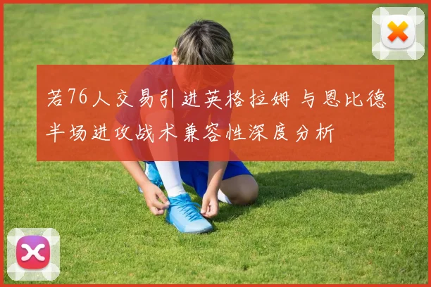 若76人交易引进英格拉姆 与恩比德半场进攻战术兼容性深度分析