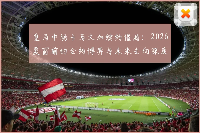 皇马中场卡马文加续约僵局：2026夏窗前的合约博弈与未来去向深度分析
