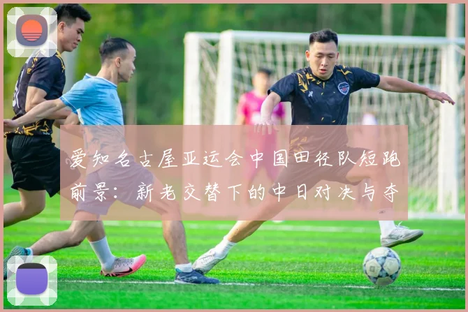 爱知名古屋亚运会中国田径队短跑前景:新老交替下的中日对决与夺金点