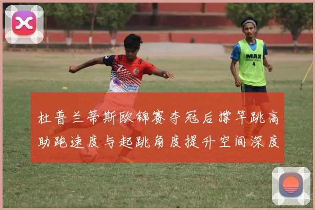 杜普兰蒂斯欧锦赛夺冠后撑竿跳高助跑速度与起跳角度提升空间深度解析