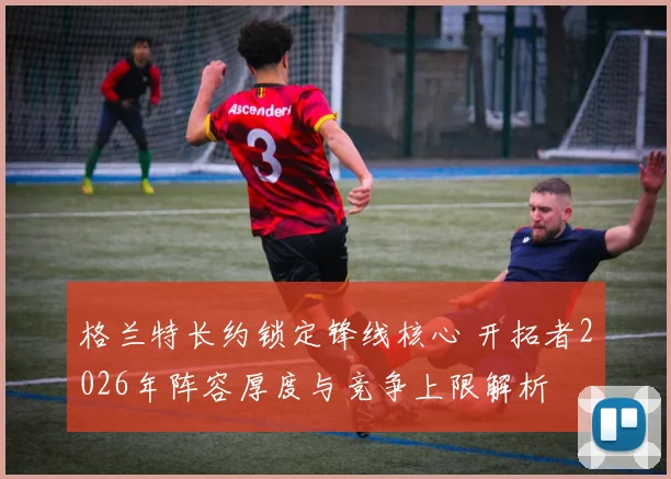 格兰特长约锁定锋线核心 开拓者2026年阵容厚度与竞争上限解析