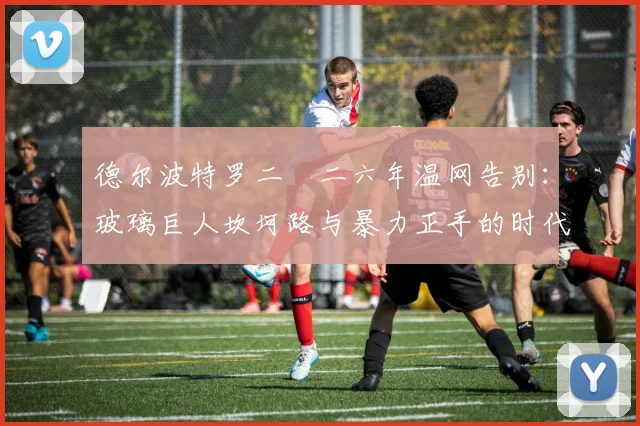 德尔波特罗二〇二六年温网告别：玻璃巨人坎坷路与暴力正手的时代印记