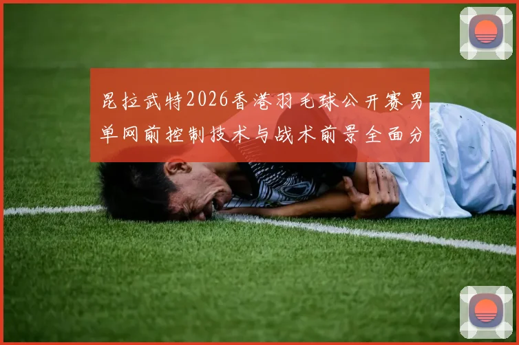昆拉武特2026香港羽毛球公开赛男单网前控制技术与战术前景全面分析