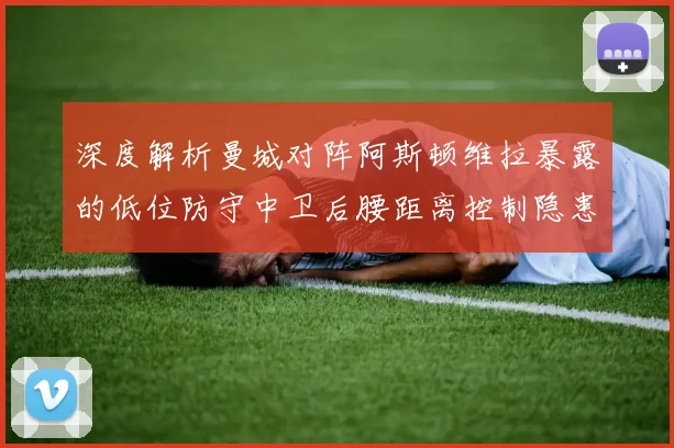 深度解析曼城对阵阿斯顿维拉暴露的低位防守中卫后腰距离控制隐患