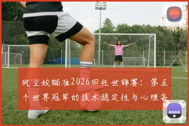 巩立姣瞄准2026田径世锦赛:第五个世界冠军的技术稳定性与心理备战
