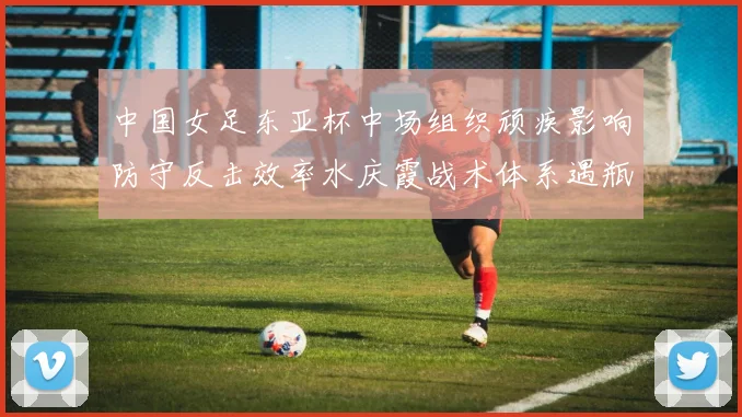 中国女足东亚杯中场组织顽疾影响防守反击效率水庆霞战术体系遇瓶颈如何破解