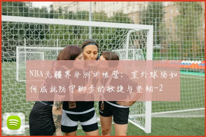 NBA无疆界非洲训练营:室外球场如何成就防守脚步的敏捷与坚韧