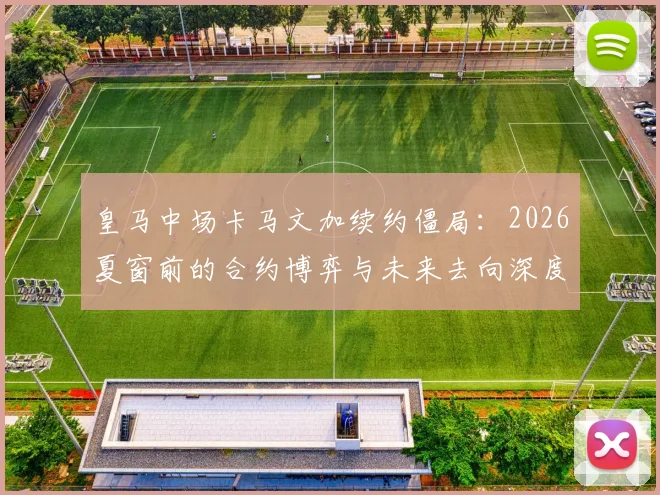 皇马中场卡马文加续约僵局：2026夏窗前的合约博弈与未来去向深度分析