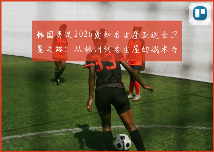 韩国男足2026爱知名古屋亚运会卫冕之路：从杭州到名古屋的战术与阵容深度分析