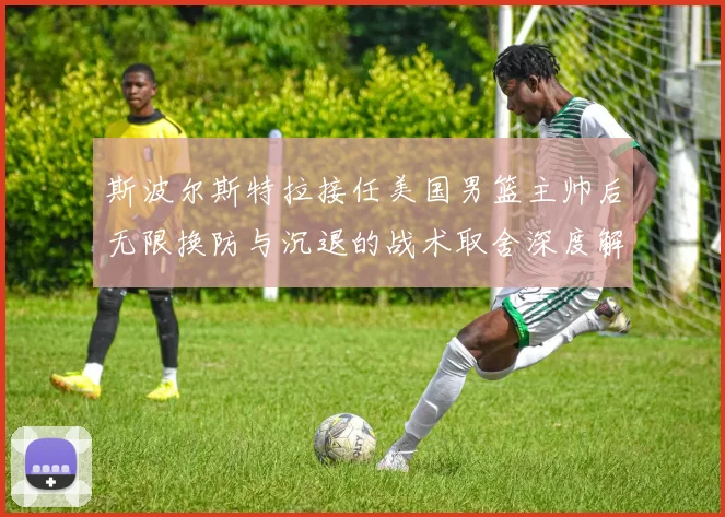 斯波尔斯特拉接任美国男篮主帅后无限换防与沉退的战术取舍深度解析