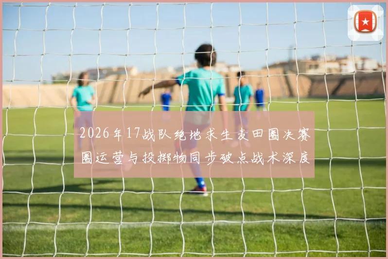 2026年17战队绝地求生麦田圈决赛圈运营与投掷物同步破点战术深度分析