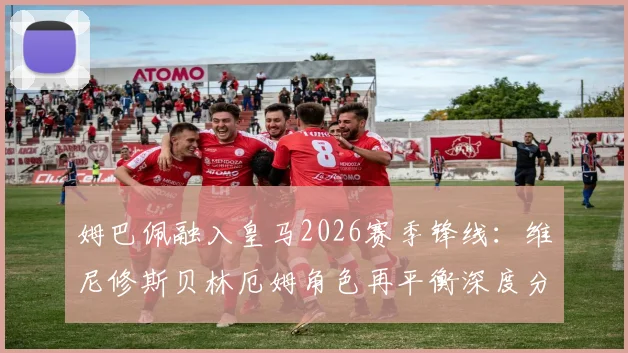 姆巴佩融入皇马2026赛季锋线：维尼修斯贝林厄姆角色再平衡深度分析